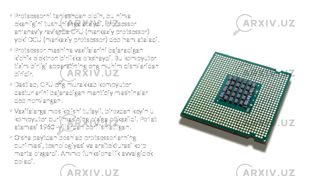 • Protsessorni tanlashdan oldin, bu nima ekanligini tushunishga arziydi. Protsessor an&#39;anaviy ravishda CPU (markaziy protsessor) yoki DCU (markaziy protsessor) deb ham ataladi. • Protsessor mashina vazifalarini bajaradigan kichik elektron birlikka o&#39;xshaydi. Bu kompyuter tizim birligi apparatining eng muhim qismlaridan biridir. • Dastlab, CPU eng murakkab kompyuter dasturlarini bajaradigan mantiqiy mashinalar deb nomlangan. • Vazifalarga mos kelishi tufayli, birozdan keyin u kompyuter qurilmasining o&#39;ziga o&#39;tkazildi. Po&#39;lat atamasi 1960 -yillardan beri ishlatilgan. • O&#39;sha paytdan boshlab protsessorlarning qurilmasi, texnologiyasi va arxitekturasi ko&#39;p marta o&#39;zgardi. Ammo funksionallik avvalgidek qoladi. 