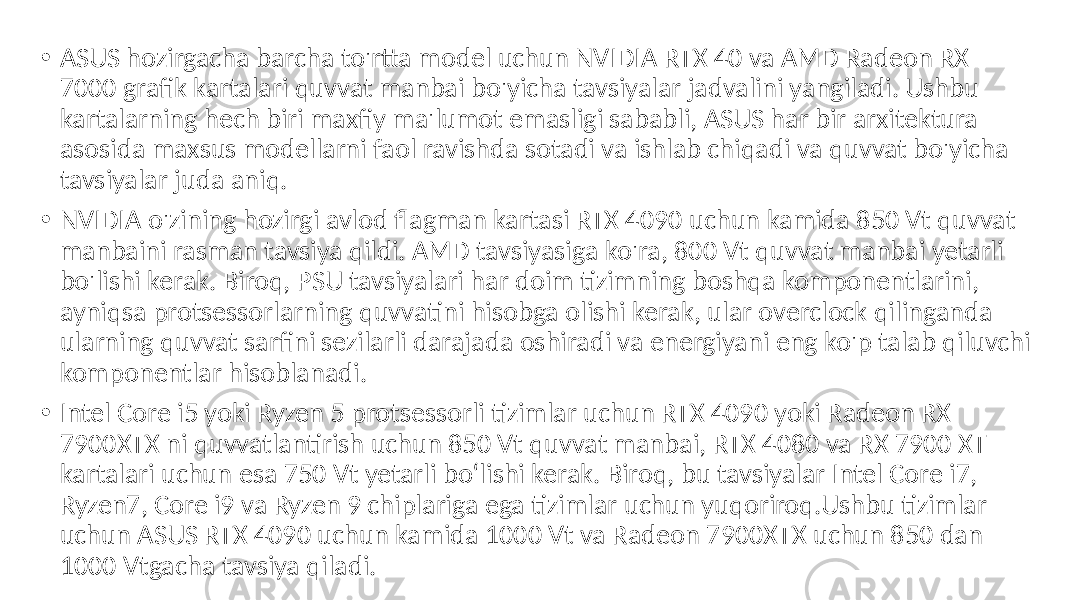 • ASUS hozirgacha barcha to&#39;rtta model uchun NVIDIA RTX 40 va AMD Radeon RX 7000 grafik kartalari quvvat manbai bo&#39;yicha tavsiyalar jadvalini yangiladi. Ushbu kartalarning hech biri maxfiy ma&#39;lumot emasligi sababli, ASUS har bir arxitektura asosida maxsus modellarni faol ravishda sotadi va ishlab chiqadi va quvvat bo&#39;yicha tavsiyalar juda aniq. • NVIDIA o&#39;zining hozirgi avlod flagman kartasi RTX 4090 uchun kamida 850 Vt quvvat manbaini rasman tavsiya qildi. AMD tavsiyasiga ko&#39;ra, 800 Vt quvvat manbai yetarli bo&#39;lishi kerak. Biroq, PSU tavsiyalari har doim tizimning boshqa komponentlarini, ayniqsa protsessorlarning quvvatini hisobga olishi kerak, ular overclock qilinganda ularning quvvat sarfini sezilarli darajada oshiradi va energiyani eng ko&#39;p talab qiluvchi komponentlar hisoblanadi. • Intel Core i5 yoki Ryzen 5 protsessorli tizimlar uchun RTX 4090 yoki Radeon RX 7900XTX ni quvvatlantirish uchun 850 Vt quvvat manbai, RTX 4080 va RX 7900 XT kartalari uchun esa 750 Vt yetarli bo‘lishi kerak. Biroq, bu tavsiyalar Intel Core i7, Ryzen7, Core i9 va Ryzen 9 chiplariga ega tizimlar uchun yuqoriroq.Ushbu tizimlar uchun ASUS RTX 4090 uchun kamida 1000 Vt va Radeon 7900XTX uchun 850 dan 1000 Vtgacha tavsiya qiladi. 