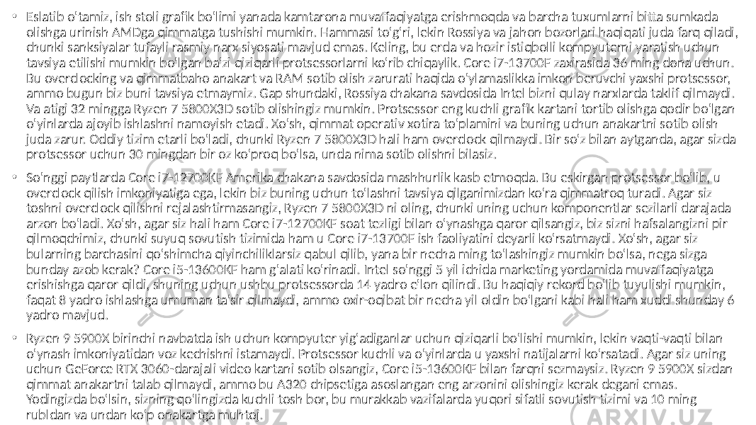 • Eslatib o&#39;tamiz, ish stoli grafik bo&#39;limi yanada kamtarona muvaffaqiyatga erishmoqda va barcha tuxumlarni bitta sumkada olishga urinish AMDga qimmatga tushishi mumkin. Hammasi to&#39;g&#39;ri, lekin Rossiya va jahon bozorlari haqiqati juda farq qiladi, chunki sanksiyalar tufayli rasmiy narx siyosati mavjud emas. Keling, bu erda va hozir istiqbolli kompyuterni yaratish uchun tavsiya etilishi mumkin bo&#39;lgan ba&#39;zi qiziqarli protsessorlarni ko&#39;rib chiqaylik. Core i7-13700F zaxirasida 36 ming dona uchun. Bu overclocking va qimmatbaho anakart va RAM sotib olish zarurati haqida o&#39;ylamaslikka imkon beruvchi yaxshi protsessor, ammo bugun biz buni tavsiya etmaymiz. Gap shundaki, Rossiya chakana savdosida Intel bizni qulay narxlarda taklif qilmaydi. Va atigi 32 mingga Ryzen 7 5800X3D sotib olishingiz mumkin. Protsessor eng kuchli grafik kartani tortib olishga qodir bo&#39;lgan o&#39;yinlarda ajoyib ishlashni namoyish etadi. Xo&#39;sh, qimmat operativ xotira to&#39;plamini va buning uchun anakartni sotib olish juda zarur. Oddiy tizim etarli bo&#39;ladi, chunki Ryzen 7 5800X3D hali ham overclock qilmaydi. Bir so&#39;z bilan aytganda, agar sizda protsessor uchun 30 mingdan bir oz ko&#39;proq bo&#39;lsa, unda nima sotib olishni bilasiz. • So&#39;nggi paytlarda Core i7-12700KF Amerika chakana savdosida mashhurlik kasb etmoqda. Bu eskirgan protsessor bo&#39;lib, u overclock qilish imkoniyatiga ega, lekin biz buning uchun to&#39;lashni tavsiya qilganimizdan ko&#39;ra qimmatroq turadi. Agar siz toshni overclock qilishni rejalashtirmasangiz, Ryzen 7 5800X3D ni oling, chunki uning uchun komponentlar sezilarli darajada arzon bo&#39;ladi. Xo&#39;sh, agar siz hali ham Core i7-12700KF soat tezligi bilan o&#39;ynashga qaror qilsangiz, biz sizni hafsalangizni pir qilmoqchimiz, chunki suyuq sovutish tizimida ham u Core i7-13700F ish faoliyatini deyarli ko&#39;rsatmaydi. Xo&#39;sh, agar siz bularning barchasini qo&#39;shimcha qiyinchiliklarsiz qabul qilib, yana bir necha ming to&#39;lashingiz mumkin bo&#39;lsa, nega sizga bunday azob kerak? Core i5-13600KF ham g&#39;alati ko&#39;rinadi. Intel so&#39;nggi 5 yil ichida marketing yordamida muvaffaqiyatga erishishga qaror qildi, shuning uchun ushbu protsessorda 14 yadro e&#39;lon qilindi. Bu haqiqiy rekord bo&#39;lib tuyulishi mumkin, faqat 8 yadro ishlashga umuman ta&#39;sir qilmaydi, ammo oxir-oqibat bir necha yil oldin bo&#39;lgani kabi hali ham xuddi shunday 6 yadro mavjud. • Ryzen 9 5900X birinchi navbatda ish uchun kompyuter yig&#39;adiganlar uchun qiziqarli bo&#39;lishi mumkin, lekin vaqti-vaqti bilan o&#39;ynash imkoniyatidan voz kechishni istamaydi. Protsessor kuchli va o&#39;yinlarda u yaxshi natijalarni ko&#39;rsatadi. Agar siz uning uchun GeForce RTX 3060-darajali video kartani sotib olsangiz, Core i5-13600KF bilan farqni sezmaysiz. Ryzen 9 5900X sizdan qimmat anakartni talab qilmaydi, ammo bu A320 chipsetiga asoslangan eng arzonini olishingiz kerak degani emas. Yodingizda bo&#39;lsin, sizning qo&#39;lingizda kuchli tosh bor, bu murakkab vazifalarda yuqori sifatli sovutish tizimi va 10 ming rubldan va undan ko&#39;p onakartga muhtoj. 