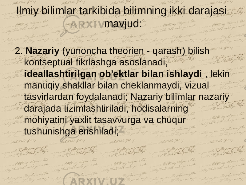 Ilmiy bilimlar tarkibida bilimning ikki darajasi mavjud: 2. Nazariy (yunoncha theorien - qarash) bilish kontseptual fikrlashga asoslanadi, ideallashtirilgan ob&#39;ektlar bilan ishlaydi , lekin mantiqiy shakllar bilan cheklanmaydi, vizual tasvirlardan foydalanadi; Nazariy bilimlar nazariy darajada tizimlashtiriladi, hodisalarning mohiyatini yaxlit tasavvurga va chuqur tushunishga erishiladi; 