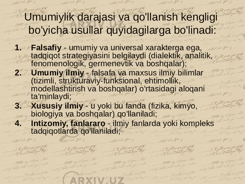 Umumiylik darajasi va qo&#39;llanish kengligi bo&#39;yicha usullar quyidagilarga bo&#39;linadi: 1. Falsafiy - umumiy va universal xarakterga ega, tadqiqot strategiyasini belgilaydi (dialektik, analitik, fenomenologik, germenevtik va boshqalar); 2. Umumiy ilmiy - falsafa va maxsus ilmiy bilimlar (tizimli, strukturaviy-funksional, ehtimollik, modellashtirish va boshqalar) o&#39;rtasidagi aloqani ta&#39;minlaydi; 3. Xususiy ilmiy - u yoki bu fanda (fizika, kimyo, biologiya va boshqalar) qo&#39;llaniladi; 4. Intizomiy, fanlararo - ilmiy fanlarda yoki kompleks tadqiqotlarda qo&#39;llaniladi; 