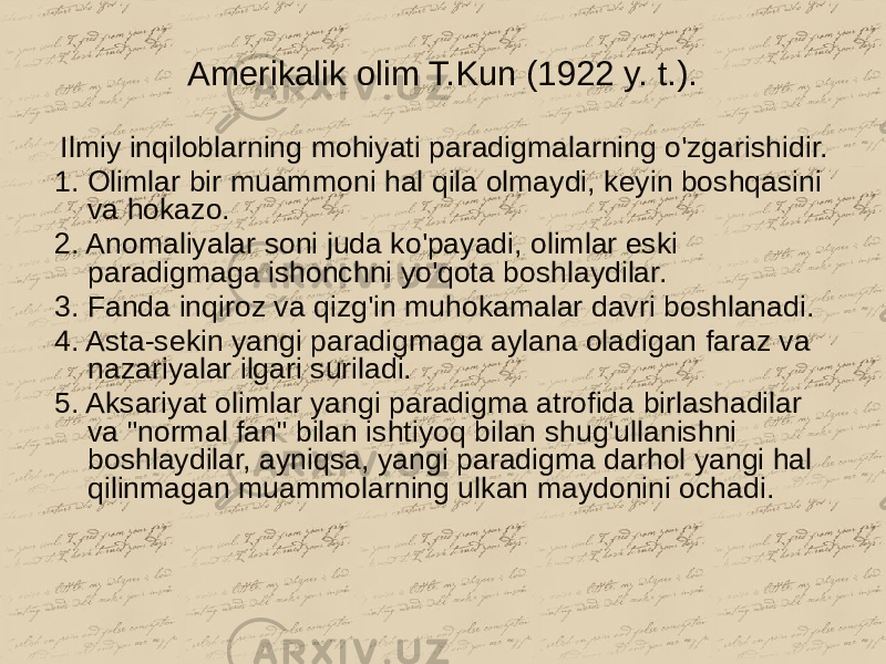 Amerikalik olim T.Kun (1922 y. t.). Ilmiy inqiloblarning mohiyati paradigmalarning o&#39;zgarishidir. 1. Olimlar bir muammoni hal qila olmaydi, keyin boshqasini va hokazo. 2. Anomaliyalar soni juda ko&#39;payadi, olimlar eski paradigmaga ishonchni yo&#39;qota boshlaydilar. 3. Fanda inqiroz va qizg&#39;in muhokamalar davri boshlanadi. 4. Asta-sekin yangi paradigmaga aylana oladigan faraz va nazariyalar ilgari suriladi. 5. Aksariyat olimlar yangi paradigma atrofida birlashadilar va &#34;normal fan&#34; bilan ishtiyoq bilan shug&#39;ullanishni boshlaydilar, ayniqsa, yangi paradigma darhol yangi hal qilinmagan muammolarning ulkan maydonini ochadi. 