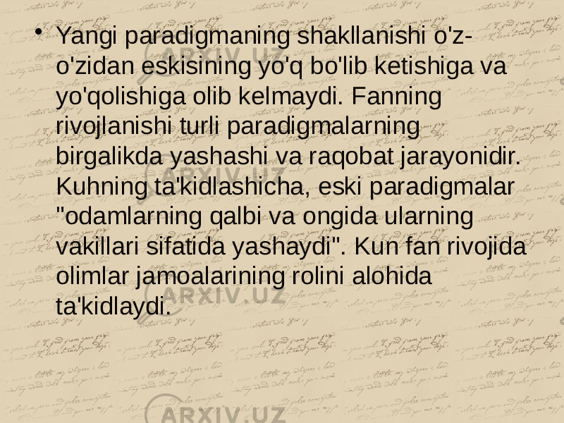 • Yangi paradigmaning shakllanishi o&#39;z- o&#39;zidan eskisining yo&#39;q bo&#39;lib ketishiga va yo&#39;qolishiga olib kelmaydi. Fanning rivojlanishi turli paradigmalarning birgalikda yashashi va raqobat jarayonidir. Kuhning ta&#39;kidlashicha, eski paradigmalar &#34;odamlarning qalbi va ongida ularning vakillari sifatida yashaydi&#34;. Kun fan rivojida olimlar jamoalarining rolini alohida ta&#39;kidlaydi. 