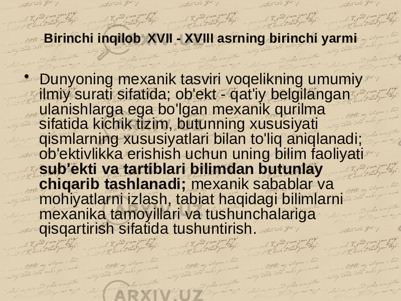 Birinchi inqilob XVII - XVIII asrning birinchi yarmi • Dunyoning mexanik tasviri voqelikning umumiy ilmiy surati sifatida; ob&#39;ekt - qat&#39;iy belgilangan ulanishlarga ega bo&#39;lgan mexanik qurilma sifatida kichik tizim, butunning xususiyati qismlarning xususiyatlari bilan to&#39;liq aniqlanadi; ob&#39;ektivlikka erishish uchun uning bilim faoliyati sub&#39;ekti va tartiblari bilimdan butunlay chiqarib tashlanadi; mexanik sabablar va mohiyatlarni izlash, tabiat haqidagi bilimlarni mexanika tamoyillari va tushunchalariga qisqartirish sifatida tushuntirish. 