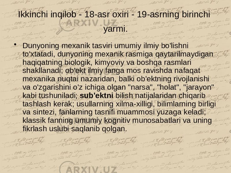 Ikkinchi inqilob - 18-asr oxiri - 19-asrning birinchi yarmi. • Dunyoning mexanik tasviri umumiy ilmiy bo&#39;lishni to&#39;xtatadi, dunyoning mexanik rasmiga qaytarilmaydigan haqiqatning biologik, kimyoviy va boshqa rasmlari shakllanadi; ob&#39;ekt ilmiy fanga mos ravishda nafaqat mexanika nuqtai nazaridan, balki ob&#39;ektning rivojlanishi va o&#39;zgarishini o&#39;z ichiga olgan &#34;narsa&#34;, &#34;holat&#34;, &#34;jarayon&#34; kabi tushuniladi; sub&#39;ektni bilish natijalaridan chiqarib tashlash kerak; usullarning xilma-xilligi, bilimlarning birligi va sintezi, fanlarning tasnifi muammosi yuzaga keladi; klassik fanning umumiy kognitiv munosabatlari va uning fikrlash uslubi saqlanib qolgan. 