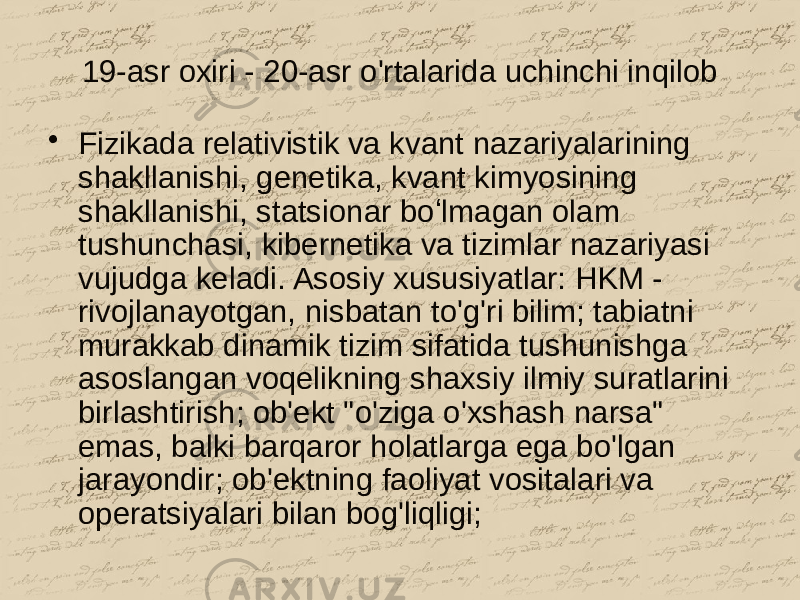 19-asr oxiri - 20-asr o&#39;rtalarida uchinchi inqilob • Fizikada relativistik va kvant nazariyalarining shakllanishi, genetika, kvant kimyosining shakllanishi, statsionar boʻlmagan olam tushunchasi, kibernetika va tizimlar nazariyasi vujudga keladi. Asosiy xususiyatlar: HKM - rivojlanayotgan, nisbatan to&#39;g&#39;ri bilim; tabiatni murakkab dinamik tizim sifatida tushunishga asoslangan voqelikning shaxsiy ilmiy suratlarini birlashtirish; ob&#39;ekt &#34;o&#39;ziga o&#39;xshash narsa&#34; emas, balki barqaror holatlarga ega bo&#39;lgan jarayondir; ob&#39;ektning faoliyat vositalari va operatsiyalari bilan bog&#39;liqligi; 