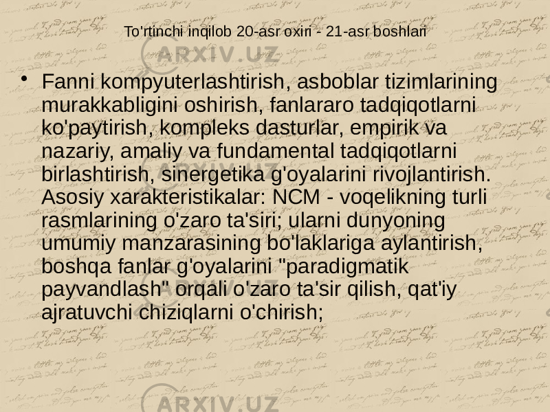 To&#39;rtinchi inqilob 20-asr oxiri - 21-asr boshlari • Fanni kompyuterlashtirish, asboblar tizimlarining murakkabligini oshirish, fanlararo tadqiqotlarni ko&#39;paytirish, kompleks dasturlar, empirik va nazariy, amaliy va fundamental tadqiqotlarni birlashtirish, sinergetika g&#39;oyalarini rivojlantirish. Asosiy xarakteristikalar: NCM - voqelikning turli rasmlarining o&#39;zaro ta&#39;siri; ularni dunyoning umumiy manzarasining bo&#39;laklariga aylantirish, boshqa fanlar g&#39;oyalarini &#34;paradigmatik payvandlash&#34; orqali o&#39;zaro ta&#39;sir qilish, qat&#39;iy ajratuvchi chiziqlarni o&#39;chirish; 