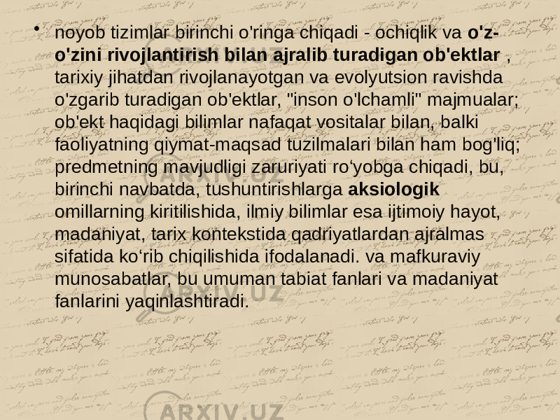 • noyob tizimlar birinchi o&#39;ringa chiqadi - ochiqlik va o&#39;z- o&#39;zini rivojlantirish bilan ajralib turadigan ob&#39;ektlar , tarixiy jihatdan rivojlanayotgan va evolyutsion ravishda o&#39;zgarib turadigan ob&#39;ektlar, &#34;inson o&#39;lchamli&#34; majmualar; ob&#39;ekt haqidagi bilimlar nafaqat vositalar bilan, balki faoliyatning qiymat-maqsad tuzilmalari bilan ham bog&#39;liq; predmetning mavjudligi zaruriyati ro‘yobga chiqadi, bu, birinchi navbatda, tushuntirishlarga aksiologik omillarning kiritilishida, ilmiy bilimlar esa ijtimoiy hayot, madaniyat, tarix kontekstida qadriyatlardan ajralmas sifatida ko‘rib chiqilishida ifodalanadi. va mafkuraviy munosabatlar, bu umuman tabiat fanlari va madaniyat fanlarini yaqinlashtiradi. 