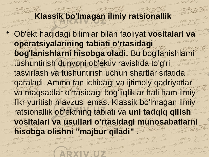 Klassik bo&#39;lmagan ilmiy ratsionallik • Ob&#39;ekt haqidagi bilimlar bilan faoliyat vositalari va operatsiyalarining tabiati o&#39;rtasidagi bog&#39;lanishlarni hisobga oladi. Bu bog&#39;lanishlarni tushuntirish dunyoni ob&#39;ektiv ravishda to&#39;g&#39;ri tasvirlash va tushuntirish uchun shartlar sifatida qaraladi. Ammo fan ichidagi va ijtimoiy qadriyatlar va maqsadlar o&#39;rtasidagi bog&#39;liqliklar hali ham ilmiy fikr yuritish mavzusi emas. Klassik bo&#39;lmagan ilmiy ratsionallik ob&#39;ektning tabiati va uni tadqiq qilish vositalari va usullari o&#39;rtasidagi munosabatlarni hisobga olishni &#34;majbur qiladi&#34; . 