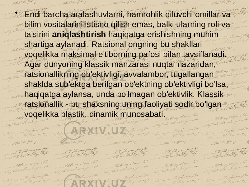 • Endi barcha aralashuvlarni, hamrohlik qiluvchi omillar va bilim vositalarini istisno qilish emas, balki ularning roli va ta&#39;sirini aniqlashtirish haqiqatga erishishning muhim shartiga aylanadi. Ratsional ongning bu shakllari voqelikka maksimal e&#39;tiborning pafosi bilan tavsiflanadi. Agar dunyoning klassik manzarasi nuqtai nazaridan, ratsionallikning ob&#39;ektivligi, avvalambor, tugallangan shaklda sub&#39;ektga berilgan ob&#39;ektning ob&#39;ektivligi bo&#39;lsa, haqiqatga aylansa, unda bo&#39;lmagan ob&#39;ektivlik. Klassik ratsionallik - bu shaxsning uning faoliyati sodir bo&#39;lgan voqelikka plastik, dinamik munosabati. 