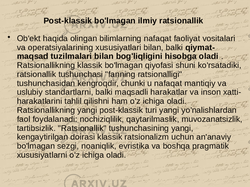 Post-klassik bo&#39;lmagan ilmiy ratsionallik • Ob&#39;ekt haqida olingan bilimlarning nafaqat faoliyat vositalari va operatsiyalarining xususiyatlari bilan, balki qiymat- maqsad tuzilmalari bilan bog&#39;liqligini hisobga oladi . Ratsionallikning klassik bo&#39;lmagan qiyofasi shuni ko&#39;rsatadiki, ratsionallik tushunchasi &#34;fanning ratsionalligi&#34; tushunchasidan kengroqdir, chunki u nafaqat mantiqiy va uslubiy standartlarni, balki maqsadli harakatlar va inson xatti- harakatlarini tahlil qilishni ham o&#39;z ichiga oladi. Ratsionallikning yangi post-klassik turi yangi yo&#39;nalishlardan faol foydalanadi: nochiziqlilik, qaytarilmaslik, muvozanatsizlik, tartibsizlik. &#34;Ratsionallik&#34; tushunchasining yangi, kengaytirilgan doirasi klassik ratsionalizm uchun an&#39;anaviy bo&#39;lmagan sezgi, noaniqlik, evristika va boshqa pragmatik xususiyatlarni o&#39;z ichiga oladi. 