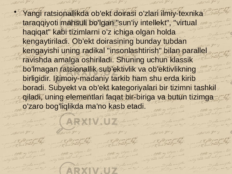 • Yangi ratsionallikda ob&#39;ekt doirasi o&#39;zlari ilmiy-texnika taraqqiyoti mahsuli bo&#39;lgan &#34;sun&#39;iy intellekt&#34;, &#34;virtual haqiqat&#34; kabi tizimlarni o&#39;z ichiga olgan holda kengaytiriladi. Ob&#39;ekt doirasining bunday tubdan kengayishi uning radikal &#34;insonlashtirish&#34; bilan parallel ravishda amalga oshiriladi. Shuning uchun klassik bo&#39;lmagan ratsionallik sub&#39;ektivlik va ob&#39;ektivlikning birligidir. Ijtimoiy-madaniy tarkib ham shu erda kirib boradi. Subyekt va ob&#39;ekt kategoriyalari bir tizimni tashkil qiladi, uning elementlari faqat bir-biriga va butun tizimga o&#39;zaro bog&#39;liqlikda ma&#39;no kasb etadi. 