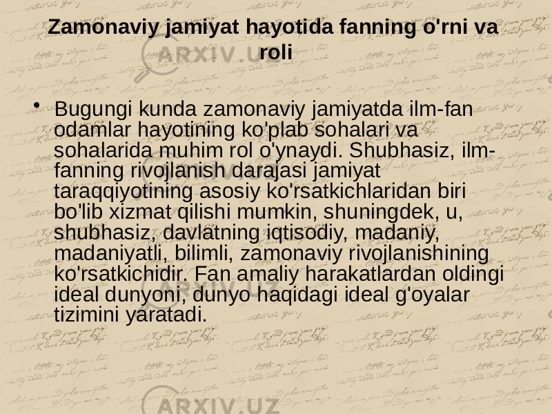 Zamonaviy jamiyat hayotida fanning o&#39;rni va roli • Bugungi kunda zamonaviy jamiyatda ilm-fan odamlar hayotining ko&#39;plab sohalari va sohalarida muhim rol o&#39;ynaydi. Shubhasiz, ilm- fanning rivojlanish darajasi jamiyat taraqqiyotining asosiy ko&#39;rsatkichlaridan biri bo&#39;lib xizmat qilishi mumkin, shuningdek, u, shubhasiz, davlatning iqtisodiy, madaniy, madaniyatli, bilimli, zamonaviy rivojlanishining ko&#39;rsatkichidir. Fan amaliy harakatlardan oldingi ideal dunyoni, dunyo haqidagi ideal g&#39;oyalar tizimini yaratadi. 