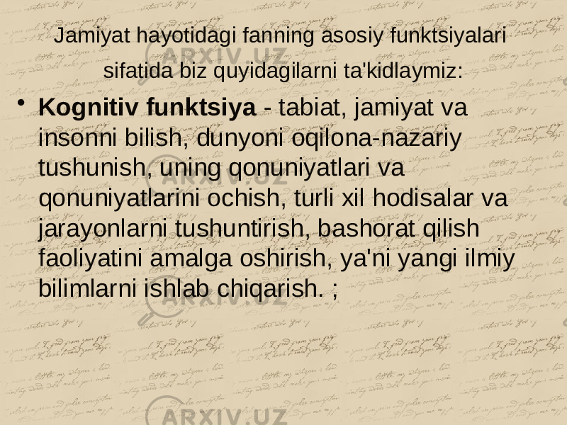 Jamiyat hayotidagi fanning asosiy funktsiyalari sifatida biz quyidagilarni ta&#39;kidlaymiz: • Kognitiv funktsiya - tabiat, jamiyat va insonni bilish, dunyoni oqilona-nazariy tushunish, uning qonuniyatlari va qonuniyatlarini ochish, turli xil hodisalar va jarayonlarni tushuntirish, bashorat qilish faoliyatini amalga oshirish, ya&#39;ni yangi ilmiy bilimlarni ishlab chiqarish. ; 