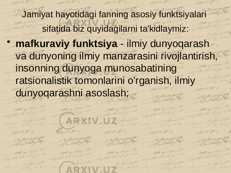 Jamiyat hayotidagi fanning asosiy funktsiyalari sifatida biz quyidagilarni ta&#39;kidlaymiz: • mafkuraviy funktsiya - ilmiy dunyoqarash va dunyoning ilmiy manzarasini rivojlantirish, insonning dunyoga munosabatining ratsionalistik tomonlarini o&#39;rganish, ilmiy dunyoqarashni asoslash; 