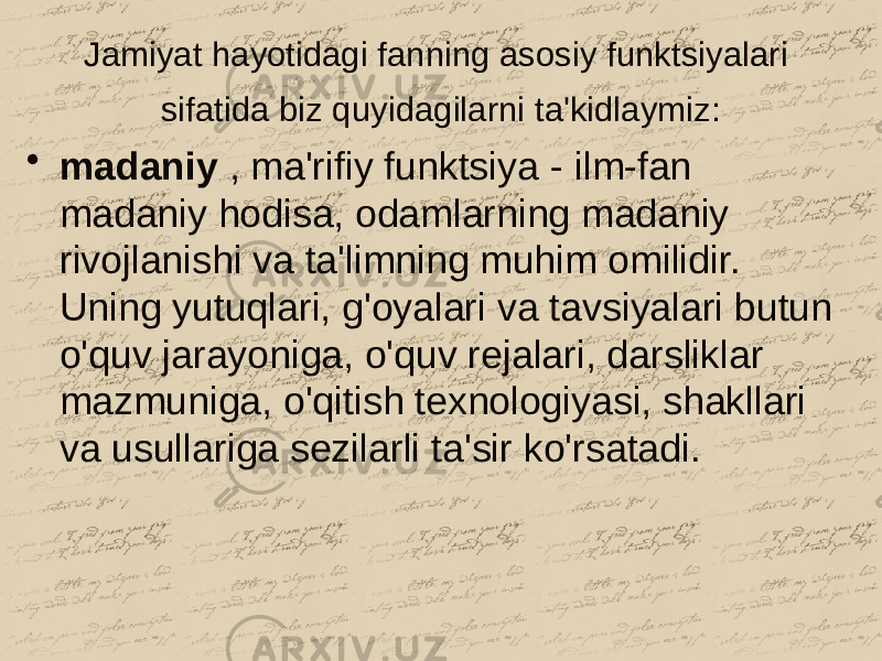 Jamiyat hayotidagi fanning asosiy funktsiyalari sifatida biz quyidagilarni ta&#39;kidlaymiz: • madaniy , ma&#39;rifiy funktsiya - ilm-fan madaniy hodisa, odamlarning madaniy rivojlanishi va ta&#39;limning muhim omilidir. Uning yutuqlari, g&#39;oyalari va tavsiyalari butun o&#39;quv jarayoniga, o&#39;quv rejalari, darsliklar mazmuniga, o&#39;qitish texnologiyasi, shakllari va usullariga sezilarli ta&#39;sir ko&#39;rsatadi. 