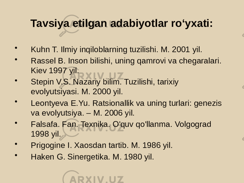 Tavsiya etilgan adabiyotlar roʻyxati: • Kuhn T. Ilmiy inqiloblarning tuzilishi. M. 2001 yil. • Rassel B. Inson bilishi, uning qamrovi va chegaralari. Kiev 1997 yil. • Stepin V.S. Nazariy bilim. Tuzilishi, tarixiy evolyutsiyasi. M. 2000 yil. • Leontyeva E.Yu. Ratsionallik va uning turlari: genezis va evolyutsiya. – M. 2006 yil. • Falsafa. Fan. Texnika. O&#39;quv qo&#39;llanma. Volgograd 1998 yil. • Prigogine I. Xaosdan tartib. M. 1986 yil. • Haken G. Sinergetika. M. 1980 yil. 