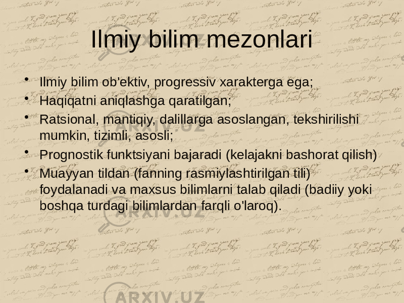 Ilmiy bilim mezonlari • Ilmiy bilim ob&#39;ektiv, progressiv xarakterga ega; • Haqiqatni aniqlashga qaratilgan; • Ratsional, mantiqiy, dalillarga asoslangan, tekshirilishi mumkin, tizimli, asosli; • Prognostik funktsiyani bajaradi (kelajakni bashorat qilish) • Muayyan tildan (fanning rasmiylashtirilgan tili) foydalanadi va maxsus bilimlarni talab qiladi (badiiy yoki boshqa turdagi bilimlardan farqli o&#39;laroq). 