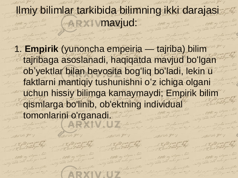 Ilmiy bilimlar tarkibida bilimning ikki darajasi mavjud: 1. Empirik (yunoncha empeiria — tajriba) bilim tajribaga asoslanadi, haqiqatda mavjud boʻlgan obʼyektlar bilan bevosita bogʻliq boʻladi, lekin u faktlarni mantiqiy tushunishni oʻz ichiga olgani uchun hissiy bilimga kamaymaydi; Empirik bilim qismlarga bo&#39;linib, ob&#39;ektning individual tomonlarini o&#39;rganadi. 