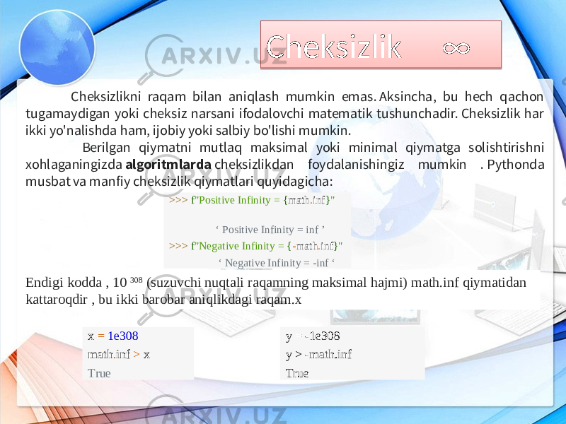 Cheksizlik ∞ Cheksizlikni raqam bilan aniqlash mumkin emas. Aksincha, bu hech qachon tugamaydigan yoki cheksiz narsani ifodalovchi matematik tushunchadir. Cheksizlik har ikki yo&#39;nalishda ham, ijobiy yoki salbiy bo&#39;lishi mumkin. Berilgan qiymatni mutlaq maksimal yoki minimal qiymatga solishtirishni xohlaganingizda  algoritmlarda  cheksizlikdan foydalanishingiz mumkin . Pythonda musbat va manfiy cheksizlik qiymatlari quyidagicha: >>> f &#34;Positive Infinity = { math . inf } &#34; ‘ Positive Infinity = inf ’ >>> f &#34;Negative Infinity = { - math . inf } &#34; ‘ Negative Infinity = -inf ‘ Endigi kodda , 10  308  (suzuvchi nuqtali raqamning maksimal hajmi) math.inf qiymatidan kattaroqdir , bu ikki barobar aniqlikdagi raqam.x x = 1e308 math . inf > x True y = -1e308 y > -math.inf True 0D1C 