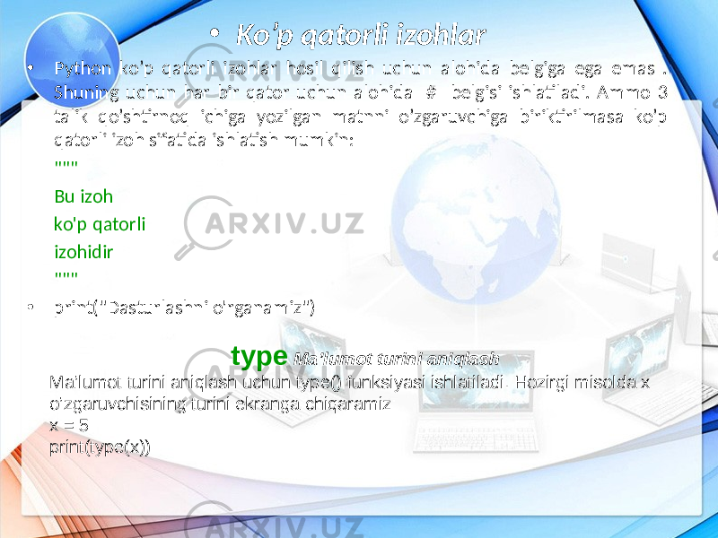 • Ko’p qatorli izohlar • Python ko’p qatorli izohlar hosil qilish uchun alohida belgiga ega emas . Shuning uchun har bir qator uchun alohida # belgisi ishlatiladi. Ammo 3 talik qo’shtirnoq ichiga yozilgan matnni o’zgaruvchiga biriktirilmasa ko’p qatorli izoh sifatida ishlatish mumkin: &#34;&#34;&#34; Bu izoh ko&#39;p qatorli izohidir &#34;&#34;&#34; • print(&#34;Dasturlashni o&#39;rganamiz&#34;) type Ma’lumot turini aniqlash Ma’lumot turini aniqlash uchun type() funksiyasi ishlatiladi. Hozirgi misolda x o’zgaruvchisining turini ekranga chiqaramiz: x = 5 print(type(x)) 