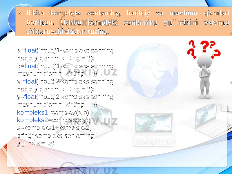 • Ikkita kompleks sonlarning haqiqiy va mavhum qismlari berilgan. Ushbu kompleks sonlarning yig‘indisini ekranga chiqaruvchi dastur tuzing. a= float (input(&#39;1-kompleks sonning haqiqiy qismini kiriting = &#39;)); b= float (input(&#39;1-kompleks sonning mavhum qismini kiriting = &#39;)); x= float (input(&#39;2-kompleks sonning haqiqiy qismini kiriting = &#39;)); y= float (input(&#39;2-kompleks sonning mavhum qismini kiriting = &#39;)); kompleks1 =complex(a,b); kompleks2 =complex(x,y); s=kompleks1+kompleks2; print(&#34;Kompleks sonlarning yig&#39;indisi=&#34;,s) 