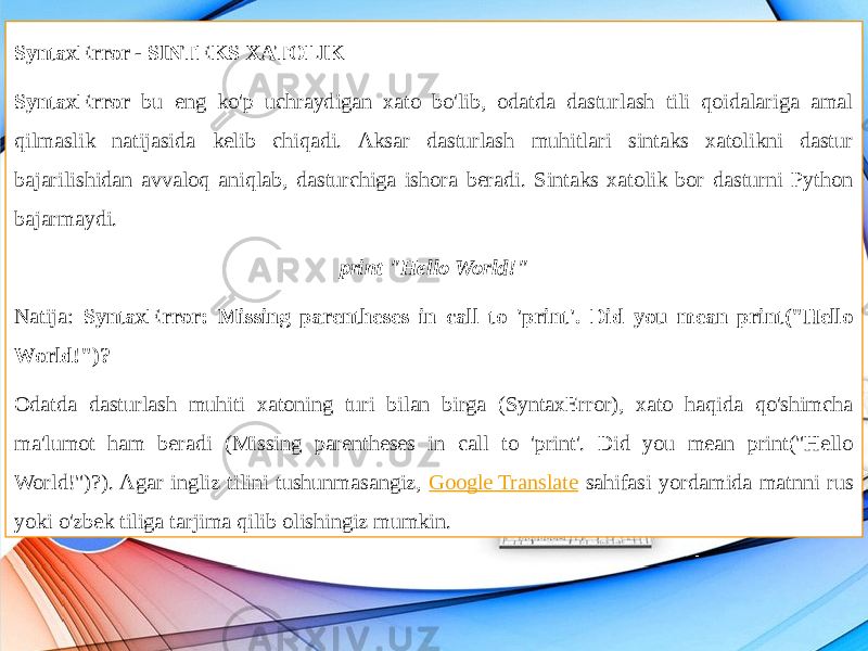 SyntaxError - SINTEKS XATOLIK SyntaxError bu eng ko&#39;p uchraydigan xato bo&#39;lib, odatda dasturlash tili qoidalariga amal qilmaslik natijasida kelib chiqadi. Aksar dasturlash muhitlari sintaks xatolikni dastur bajarilishidan avvaloq aniqlab, dasturchiga ishora beradi. Sintaks xatolik bor dasturni Python bajarmaydi. print &#34;Hello World!&#34; Natija: SyntaxError: Missing parentheses in call to &#39;print&#39;. Did you mean print(&#34;Hello World!&#34;)? Odatda dasturlash muhiti xatoning turi bilan birga (SyntaxError), xato haqida qo&#39;shimcha ma&#39;lumot ham beradi (Missing parentheses in call to &#39;print&#39;. Did you mean print(&#34;Hello World!&#34;)?). Agar ingliz tilini tushunmasangiz, Google Translate sahifasi yordamida matnni rus yoki o&#39;zbek tiliga tarjima qilib olishingiz mumkin. 