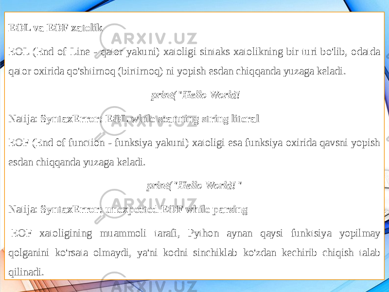 EOL va EOF xatolik EOL (End of Line - qator yakuni) xatoligi sintaks xatolikning bir turi bo&#39;lib, odatda qator oxirida qo&#39;shtirnoq (birtirnoq) ni yopish esdan chiqqanda yuzaga keladi.   print(&#34;Hello World! Natija: SyntaxError: EOL while scanning string literal EOF (End of function - funksiya yakuni) xatoligi esa funksiya oxirida qavsni yopish esdan chiqqanda yuzaga keladi. print(&#34;Hello World!&#34; Natija: SyntaxError: unexpected EOF while parsing   EOF xatoligining muammoli tarafi, Python aynan qaysi funktsiya yopilmay qolganini ko&#39;rsata olmaydi, ya&#39;ni kodni sinchiklab ko&#39;zdan kechirib chiqish talab qilinadi. 