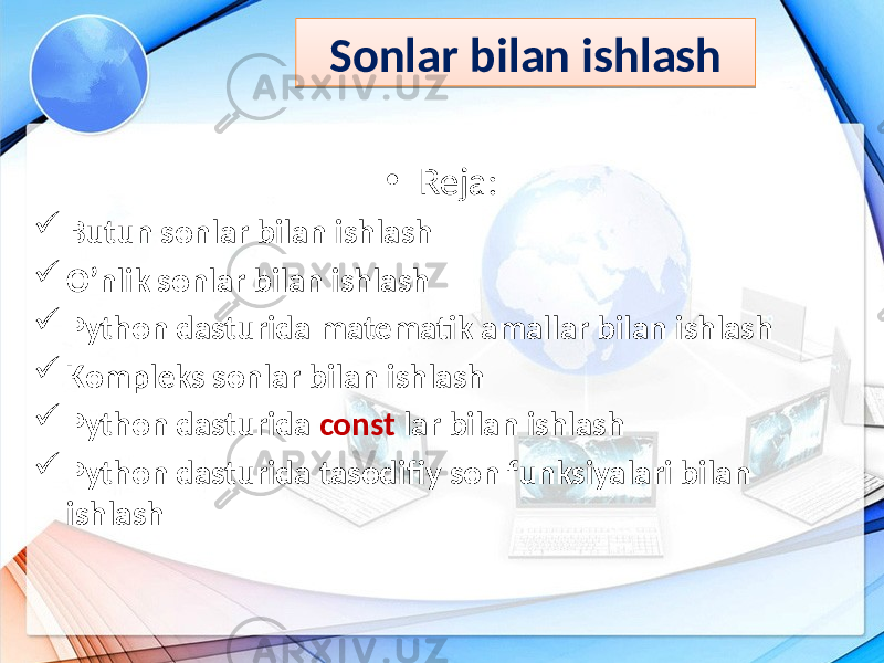 • Reja:  Butun sonlar bilan ishlash  O’nlik sonlar bilan ishlash  Python dasturida matematik amallar bilan ishlash  Kompleks sonlar bilan ishlash  Python dasturida const lar bilan ishlash  Python dasturida tasodifiy son funksiyalari bilan ishlash Sonlar bilan ishlash1C07 