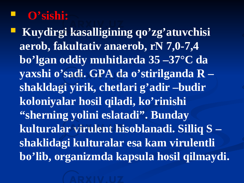  Oʼsishi:  Kuydirgi kasalligining qoʼzgʼatuvchisi aerob, fakultativ anaerob, rN 7,0-7,4 boʼlgan oddiy muhitlarda 35 –37°C da yaxshi oʼsadi. GPА da oʼstirilganda R – shakldagi yirik, chetlari gʼadir –budir koloniyalar hosil qiladi, koʼrinishi “sherning yolini eslatadi”. Bunday kulturalar virulent hisoblanadi. Silliq S – shaklidagi kulturalar esa kam virulentli boʼlib, organizmda kapsula hosil qilmaydi. 