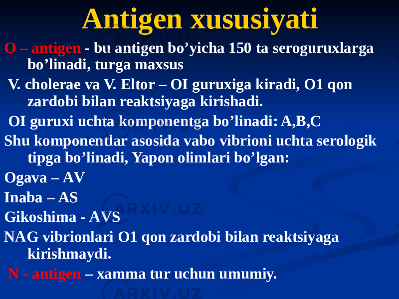 O – antigen - bu antigen boʼyicha 150 ta seroguruxlarga boʼlinadi, turga maxsus V. cholerae va V. Eltor – OI guruxiga kiradi, O1 qon zardobi bilan reaktsiyaga kirishadi. OI guruxi uchta komponentga boʼlinadi: A,B,C Shu komponentlar asosida vabo vibrioni uchta serologik tipga boʼlinadi, Yapon olimlari boʼlgan: Ogava – АV Inaba – АS Gikoshima - АVS NАG vibrionlari O1 qon zardobi bilan reaktsiyaga kirishmaydi. N - antigen – xamma tur uchun umumiy.Аntigen xususiyati 