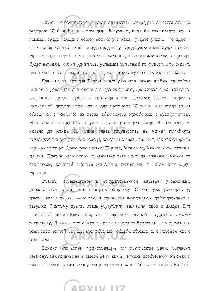 Сократ не сомневается, что он сам может пострадать от бессовестных риторов: &#34;Я был бы, в самом деле, безумцем, если бы сомневался, что в нашем городе каждого может постигнуть какая угодно участь. Но одно я знаю твердо: если я когда-нибудь предстану перед судом и мне будет грозить одна из опасностей, о которых ты говоришь, обвинителем моим, и правда, будет негодяй, и я не удивлюсь, услышав смертный приговор&#34;. Это значит, что риторика есть зло, от которого даже скромному Сократу грозит гибель. Дело в том, что для Горгия и его учеников важно любым способом выиграть дело. Так они оценивают успех ритора, для Сократа же важно не погрешить против добра и справедливости. Поэтому Платон видит в ораторской деятельности зло и для ораторов: &#34;Я вижу, что когда город обходится с кем-либо из своих обвиняемых мужей как с преступником, обвиняемые негодуют и сетуют на незаслуженную обиду. Но это ложь от начала до конца. Ни один глава государства не может погибнуть незаслуженно от руки того города, который он возглавляет&#34;, так как он делал карьеру оратора. Примером служат Перикл, Мельтиад, Кимон, Фемистокл и другие. Платон иронически сравнивает таких государственных мужей со скотником, который &#34;принял животных смирными, а потом они вдруг одичали&#34;. Оратор, стремящийся к государственной карьере, угодничает, уподобляется повару, потакающему обществу. Оратор угождает демосу, демос, как и тиран, не может в принципе действовать добродетельно и разумно. Поэтому оратор лишь усугубляет несчастья свои и людей. Его &#34;постигнет величайшее зло, он развратится душой, подражая своему господину, Причина в том, что ораторы гонятся за благоволением граждан и ради собственной выгоды пренебрегают общей, обращаясь с народом как с ребенком...&#34;. Однако несчастья, происходящие от ораторской речи, согласно Платону, заключены не в самой речи как в технике изобретения мыслей и слов, а в этике. Дело в том, что риторская школа Горгия неэтична. Но речь 