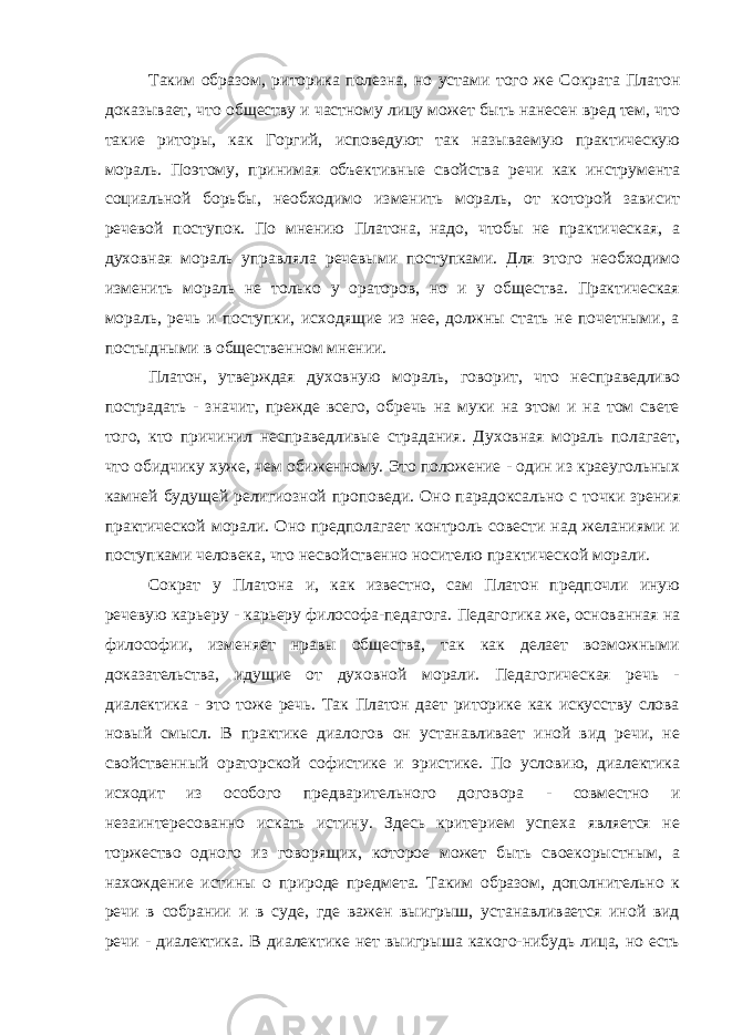 Таким образом, риторика полезна, но устами того же Сократа Платон доказывает, что обществу и частному лицу может быть нанесен вред тем, что такие риторы, как Горгий, исповедуют так называемую практическую мораль. Поэтому, принимая объективные свойства речи как инструмента социальной борьбы, необходимо изменить мораль, от которой зависит речевой поступок. По мнению Платона, надо, чтобы не практическая, а духовная мораль управляла речевыми поступками. Для этого необходимо изменить мораль не только у ораторов, но и у общества. Практическая мораль, речь и поступки, исходящие из нее, должны стать не почетными, а постыдными в общественном мнении. Платон, утверждая духовную мораль, говорит, что несправедливо пострадать - значит, прежде всего, обречь на муки на этом и на том свете того, кто причинил несправедливые страдания. Духовная мораль полагает, что обидчику хуже, чем обиженному. Это положение - один из краеугольных камней будущей религиозной проповеди. Оно парадоксально с точки зрения практической морали. Оно предполагает контроль совести над желаниями и поступками человека, что несвойственно носителю практической морали. Сократ у Платона и, как известно, сам Платон предпочли иную речевую карьеру - карьеру философа-педагога. Педагогика же, основанная на философии, изменяет нравы общества, так как делает возможными доказательства, идущие от духовной морали. Педагогическая речь - диалектика - это тоже речь. Так Платон дает риторике как искусству слова новый смысл. В практике диалогов он устанавливает иной вид речи, не свойственный ораторской софистике и эристике. По условию, диалектика исходит из особого предварительного договора - совместно и незаинтересованно искать истину. Здесь критерием успеха является не торжество одного из говорящих, которое может быть своекорыстным, а нахождение истины о природе предмета. Таким образом, дополнительно к речи в собрании и в суде, где важен выигрыш, устанавливается иной вид речи - диалектика. В диалектике нет выигрыша какого-нибудь лица, но есть 