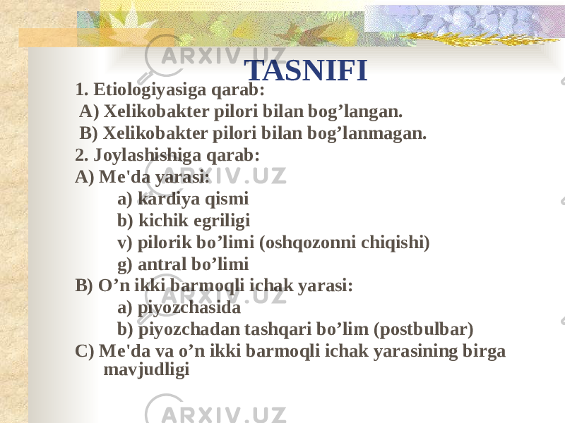 TASNIFI 1. Etiologiyasiga qarab: A) Xelikobakter pilori bilan bog’langan. B) Xelikobakter pilori bilan bog’lanmagan. 2. Joylashishiga qarab: A) Me&#39;da yarasi: a) kardiya qismi b) kichik egriligi v) pilorik bo’limi (oshqozonni chiqishi) g) antral bo’limi B) O’n ikki barmoqli ichak yarasi: a) piyozchasida b) piyozchadan tashqari bo’lim (postbulbar) C) Me&#39;da va o’n ikki barmoqli ichak yarasining birga mavjudligi 