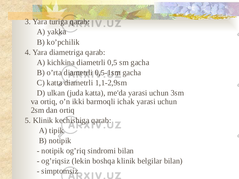 3. Yara turiga qarab: A) yakka B) ko’pchilik 4. Yara diametriga qarab: A) kichkina diametrli 0,5 sm gacha B) o’rta diametrli 0,5-1sm gacha C) katta diametrli 1,1-2,9sm D) ulkan (juda katta), me&#39;da yarasi uchun 3sm va ortiq, o’n ikki barmoqli ichak yarasi uchun 2sm dan ortiq 5. Klinik kechishiga qarab: A) tipik B) notipik - notipik og’riq sindromi bilan - og’riqsiz (lekin boshqa klinik belgilar bilan) - simptomsiz 