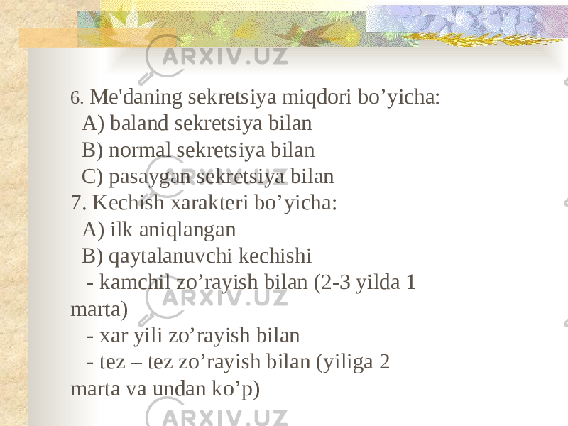 6. Me&#39;daning sekretsiya miqdori bo’yicha: A) baland sekretsiya bilan B) normal sekretsiya bilan C) pasaygan sekretsiya bilan 7. Kechish xarakteri bo’yicha: A) ilk aniqlangan B) qaytalanuvchi kechishi - kamchil zo’rayish bilan (2-3 yilda 1 marta) - xar yili zo’rayish bilan - tez – tez zo’rayish bilan (yiliga 2 marta va undan ko’p) 