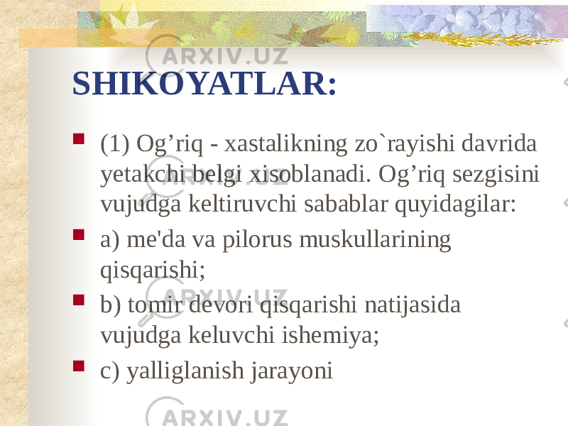 SHIKOYATLAR:  (1) Og’riq - xastalikning zo`rayishi davrida yetakchi belgi xisoblanadi. Og’riq sezgisini vujudga keltiruvchi sabablar quyidagilar:  a) me&#39;da va pilorus muskullarining qisqarishi;  b) tomir devori qisqarishi natijasida vujudga keluvchi ishemiya;  c) yalliglanish jarayoni 