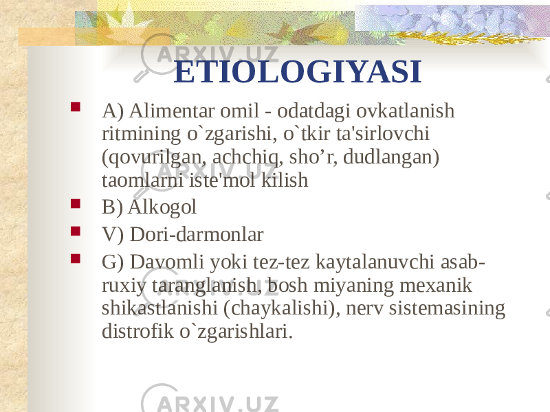 ETIOLOGIYASI  A) Alimentar omil - odatdagi ovkatlanish ritmining o`zgarishi, o`tkir ta&#39;sirlovchi (qovurilgan, achchiq, sho’r, dudlangan) taomlarni iste&#39;mol kilish  B) Alkogol  V) Dori-darmonlar  G) Davomli yoki tez-tez kaytalanuvchi asab- ruxiy taranglanish, bosh miyaning mexanik shikastlanishi (chaykalishi), nerv sistemasining distrofik o`zgarishlari. 