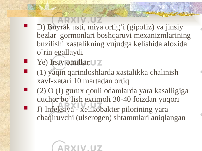  D) Buyrak usti, miya ortig’i (gipofiz) va jinsiy bezlar gormonlari boshqaruvi mexanizmlarining buzilishi xastalikning vujudga kelishida aloxida o`rin egallaydi  Ye) Irsiy omillar:  (1) yaqin qarindoshlarda xastalikka chalinish xavf-xatari 10 martadan ortiq  (2) O (I) gurux qonli odamlarda yara kasalligiga duchor bo’lish extimoli 30-40 foizdan yuqori  J) Infeksiya - xelikobakter pilorining yara chaqiruvchi (ulserogen) shtammlari aniqlangan 