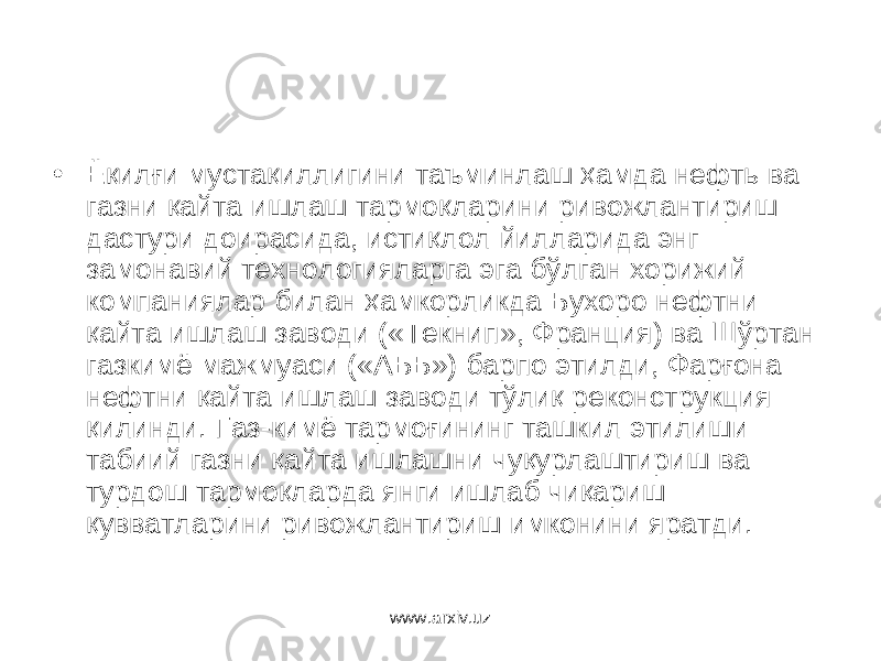 • Ёқилғи мустақиллигини таъминлаш ҳамда нефть ва газни қайта ишлаш тармоқларини ривожлантириш дастури доирасида, истиқлол йилларида энг замонавий технологияларга эга бўлган хорижий компаниялар билан ҳамкорликда Бухоро нефтни қайта ишлаш заводи («Текнип», Франция) ва Шўртан газкимё мажмуаси («АББ») барпо этилди, Фарғона нефтни қайта ишлаш заводи тўлиқ реконструкция қилинди. Газ-кимё тармоғининг ташкил этилиши табиий газни қайта ишлашни чуқурлаштириш ва турдош тармоқ ларда янги ишлаб чиқариш қувватларини ри вожлантириш имконини яратди. www.arxiv.uz 