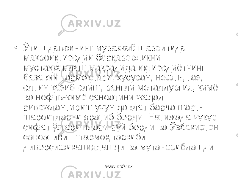 • Ўтиш даврининг мураккаб шароитида макроиқтисодий барқарорликни мустаҳкамлаш мақсадида иқтисодиётнинг базавий тармоқлари, хусусан, нефть, газ, олтин қазиб олиш, рангли металлургия, кимё ва нефть-кимё саноатини жадал ривожлантириш учун давлат барча шарт- шароитларни яратиб берди. Натижада чуқур сифат ўзгаришлари рўй берди ва Ўзбекистон саноатининг тармоқ таркиби диверсификациялашди ва мутаносиблашди. www.arxiv.uz 