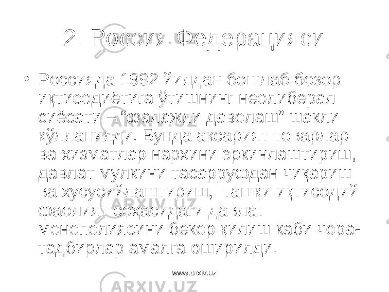 2. Россия Федерацияси • Россияда 1992 йилдан бошлаб бозор иқтисодиётига ўтишнинг неолиберал сиёсати – “фалажли даволаш” шакли қўлланилди. Бунда аксарият товарлар ва хизматлар нархини эркинлаштириш, давлат мулкини тасарруфдан чиқариш ва хусусийлаштириш, ташқи иқтисодий фаолият соҳасидаги давлат монополиясини бекор қилиш каби чора- тадбирлар амалга оширилди. www.arxiv.uz 