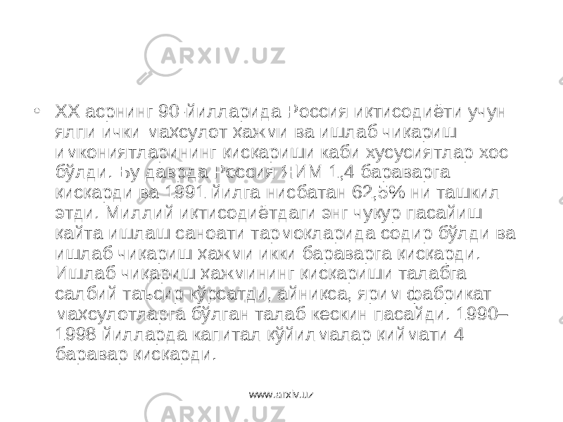 • ХХ асрнинг 90-йилларида Россия иқтисодиёти учун ялпи ички маҳсулот ҳажми ва ишлаб чиқариш имкониятларининг қисқариши каби хусусиятлар хос бўлди. Бу даврда Россия ЯИМ 1,4 бараварга қисқарди ва 1991 йилга нисбатан 62,5% ни ташкил этди. Миллий иқтисодиётдаги энг чуқур пасайиш қайта ишлаш саноати тармоқларида содир бўлди ва ишлаб чиқариш ҳажми икки бараварга қисқарди. Ишлаб чиқариш ҳажмининг қисқариши талабга салбий таъсир кўрсатди, айниқса, ярим фабрикат маҳсулотларга бўлган талаб кескин пасайди. 1990– 1998 йилларда капитал қўйилмалар қиймати 4 баравар қисқарди. www.arxiv.uz 