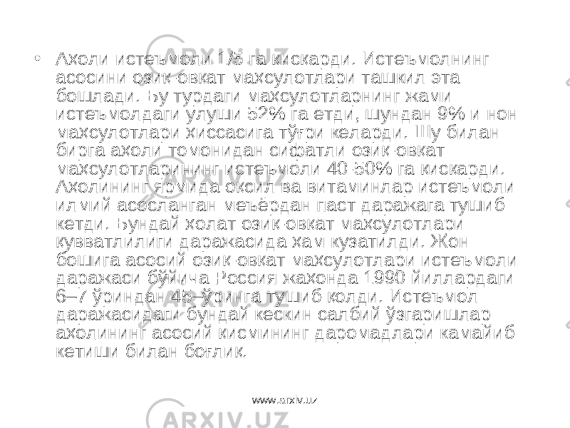 • Аҳоли истеъмоли 1/5 га қисқарди. Истеъмолнинг асосини озиқ-овқат маҳсулотлари ташкил эта бошлади. Бу турдаги маҳсулотларнинг жами истеъмолдаги улуши 52% га етди, шундан 9% и нон маҳсулотлари ҳиссасига тўғри келарди. Шу билан бирга аҳоли томонидан сифатли озиқ-овқат маҳсулотларининг истеъмоли 40-50% га қисқарди. Аҳолининг ярмида оқсил ва витаминлар истеъмоли илмий асосланган меъёрдан паст даражага тушиб кетди. Бундай ҳолат озиқ-овқат маҳсулотлари қувватлилиги даражасида ҳам кузатилди. Жон бошига асосий озиқ-овқат маҳсулотлари истеъмоли даражаси бўйича Россия жаҳонда 1990 йиллардаги 6–7 ўриндан 45–ўринга тушиб қолди. Истеъмол даражасидаги бундай кескин салбий ўзгаришлар аҳолининг асосий қисмининг даромадлари камайиб кетиши билан боғлиқ. www.arxiv.uz 