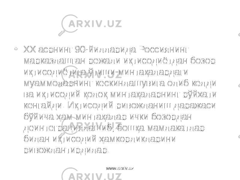 • ХХ асрнинг 90-йилларида Россиянинг марказлашган режали иқтисодиётдан бозор иқтисодиётига ўтиши минтақалардаги муаммоларнинг кескинлашувига олиб келди ва иқтисодий қолоқ минтақаларнинг рўйхати кенгайди. Иқтисодий ривожланиш даражаси бўйича ҳам минтақалар ички бозордан деинтеграциялашиб, бошқа мамлакатлар билан иқтисодий ҳамкорликларини ривожлантирдилар. www.arxiv.uz 