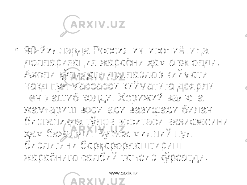 • 90-йилларда Россия иқтисодиётида долларизация жараёни ҳам авж олди. Аҳоли қўлидаги долларлар қиймати нақд пул массасси қийматига деярли тенглашиб қолди. Хорижий валюта жамғариш воситаси вазифаси билан биргаликда тўлов воситаси вазифасини ҳам бажарди. Бу эса миллий пул бирлигини барқарорлаштириш жараёнига салбий таъсир кўрсатди. www.arxiv.uz 