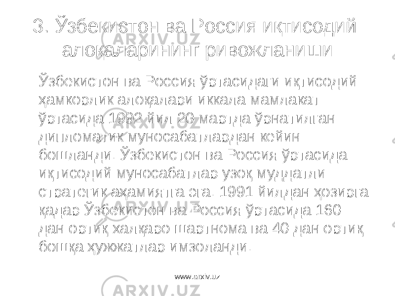 3. Ўзбекистон ва Россия иқтисодий алоқаларининг ривожланиши Ўзбекистон ва Россия ўртасидаги иқтисодий ҳамкорлик алоқалари иккала мамлакат ўртасида 1992 йил 20 мартда ўрнатилган дипломатик муносабатлардан кейин бошланди. Ўзбекистон ва Россия ўртасида иқтисодий муносабатлар узоқ муддатли стратегик аҳамиятга эга. 1991 йилдан ҳозирга қадар Ўзбекистон ва Россия ўртасида 160 дан ортиқ халқаро шартнома ва 40 дан ортиқ бошқа ҳужжатлар имзоланди. www.arxiv.uz 