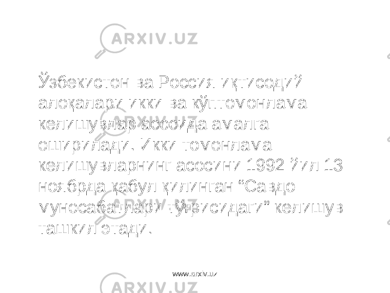 Ўзбекистон ва Россия иқтисодий алоқалари икки ва кўптомонлама келишувлар асосида амалга оширилади. Икки томонлама келишувларнинг асосини 1992 йил 13 ноябрда қабул қилинган “Савдо муносабатлари тўғрисидаги” келишув ташкил этади. www.arxiv.uz 