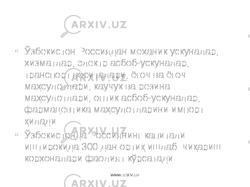 • Ўзбекистон Россиядан механик ускуналар, хизматлар, электр асбоб-ускуналар, транспорт воситалари, ёғоч ва ёғоч маҳсулотлари, каучук ва резина маҳсулотлари, оптик асбоб-ускуналар, фармацевтика маҳсулот ларини импорт қилади. • Ўзбекистонда Россия нинг капитали иштирокида 300 дан ортиқ ишлаб чиқариш корхоналар и фаолият кўрсатади . www.arxiv.uz 