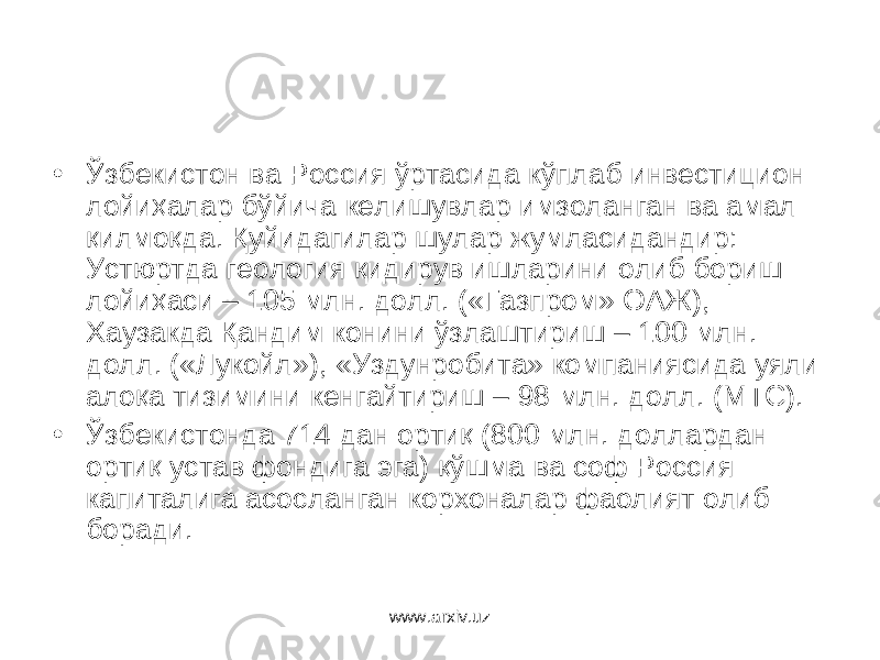 • Ўзбекистон ва Россия ўртасида кўплаб инвестицион лойиҳалар бўйича келишувлар имзоланган ва амал қилмоқда. Қуйидагилар шулар жумласидандир: Устюртда геология қидирув ишларини олиб бориш лойиҳаси – 105 млн. долл. («Газпром» ОАЖ), Хаузакда Қандим конини ўзлаштириш – 100 млн. долл. («Лукойл»), «Уздунр о бита» компаниясида уяли алоқа тизимини кенгайтириш – 98 млн. долл. (МТС). • Ўзбекистонда 714 дан ортиқ (800 млн. доллардан ортиқ устав фондига эга) қўшма ва соф Россия капиталига асосланган корхоналар фаолият олиб боради. www.arxiv.uz 